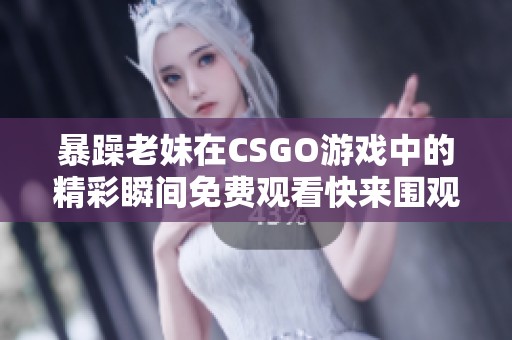 暴躁老妹在CSGO游戏中的精彩瞬间免费观看快来围观