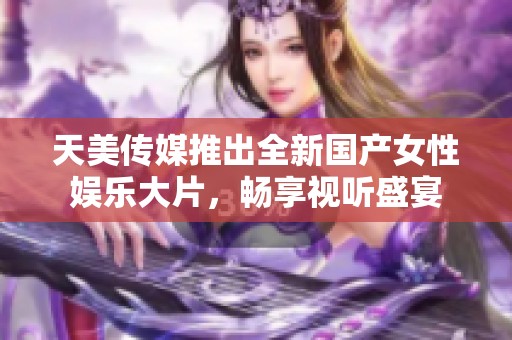 天美传媒推出全新国产女性娱乐大片，畅享视听盛宴