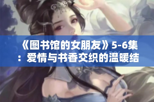 《图书馆的女朋友》5-6集：爱情与书香交织的温暖结局探讨