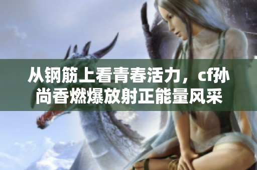 从钢筋上看青春活力，cf孙尚香燃爆放射正能量风采