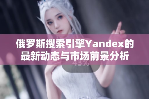 俄罗斯搜索引擎Yandex的最新动态与市场前景分析