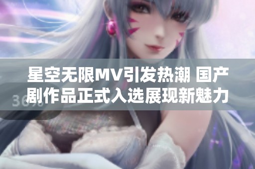 星空无限MV引发热潮 国产剧作品正式入选展现新魅力