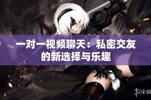 一对一视频聊天：私密交友的新选择与乐趣