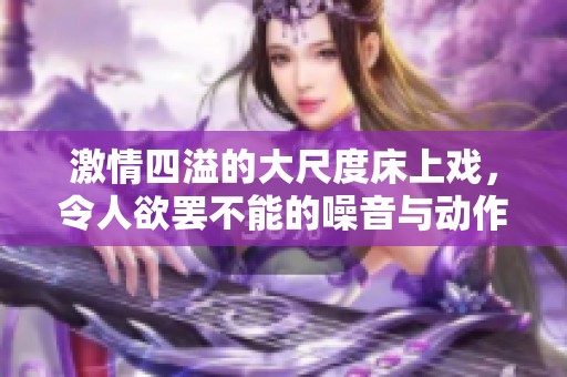 激情四溢的大尺度床上戏，令人欲罢不能的噪音与动作详解