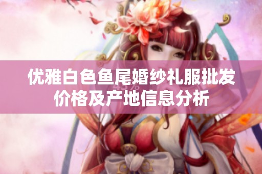优雅白色鱼尾婚纱礼服批发价格及产地信息分析
