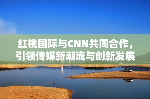 红桃国际与CNN共同合作，引领传媒新潮流与创新发展