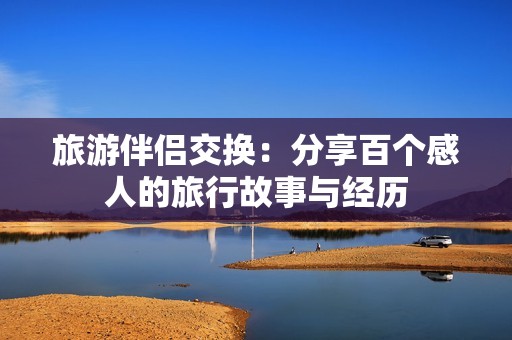 旅游伴侣交换：分享百个感人的旅行故事与经历