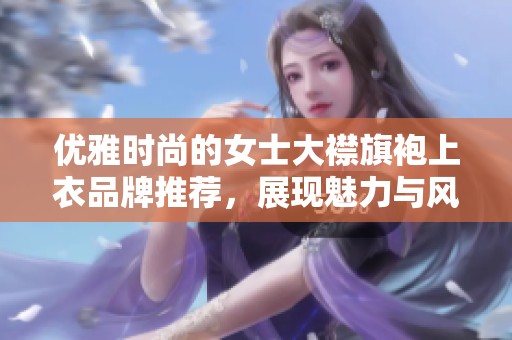 优雅时尚的女士大襟旗袍上衣品牌推荐，展现魅力与风采