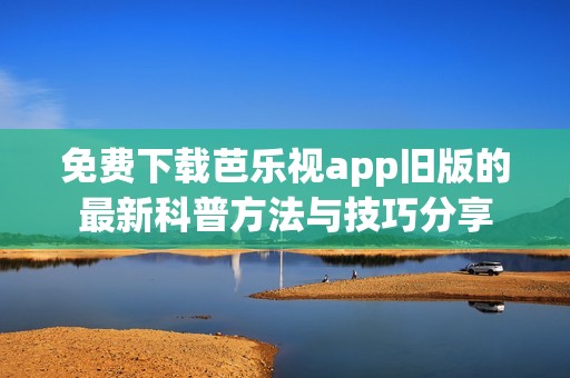 免费下载芭乐视app旧版的最新科普方法与技巧分享