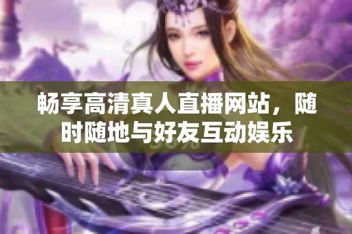 畅享高清真人直播网站，随时随地与好友互动娱乐