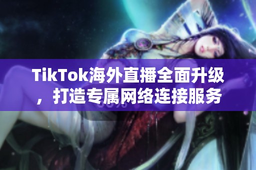 TikTok海外直播全面升级，打造专属网络连接服务