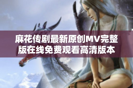 麻花传剧最新原创MV完整版在线免费观看高清版本