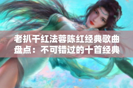 老扒干红法蓉陈红经典歌曲盘点：不可错过的十首经典之作