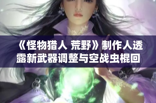 《怪物猎人 荒野》制作人透露新武器调整与空战虫棍回归计划