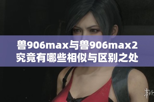 兽906max与兽906max2究竟有哪些相似与区别之处