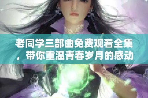 老同学三部曲免费观看全集，带你重温青春岁月的感动与回忆