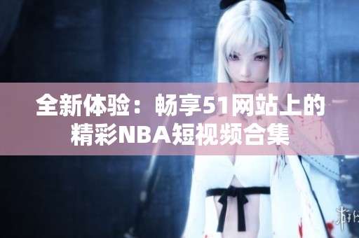 全新体验：畅享51网站上的精彩NBA短视频合集