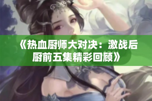 《热血厨师大对决：激战后厨前五集精彩回顾》