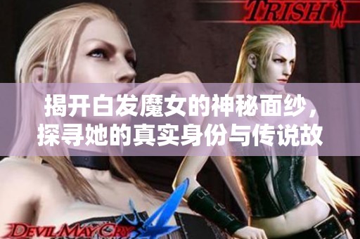 揭开白发魔女的神秘面纱，探寻她的真实身份与传说故事