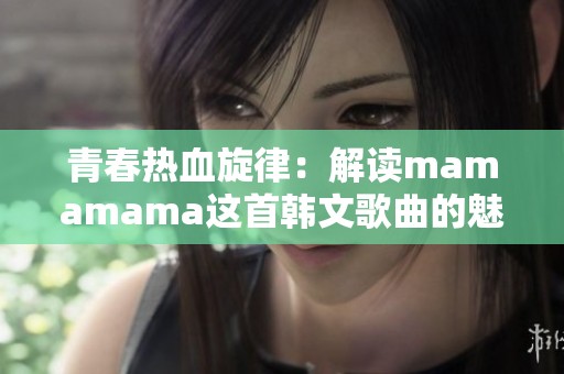 青春热血旋律：解读mamamama这首韩文歌曲的魅力与精髓