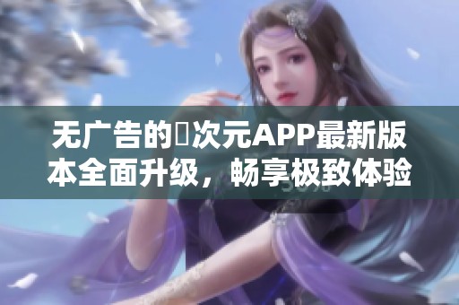 无广告的囧次元APP最新版本全面升级，畅享极致体验