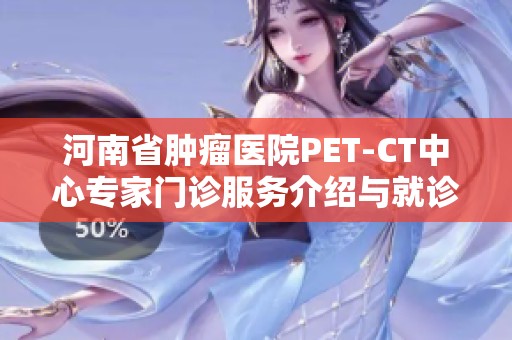 河南省肿瘤医院PET-CT中心专家门诊服务介绍与就诊指南