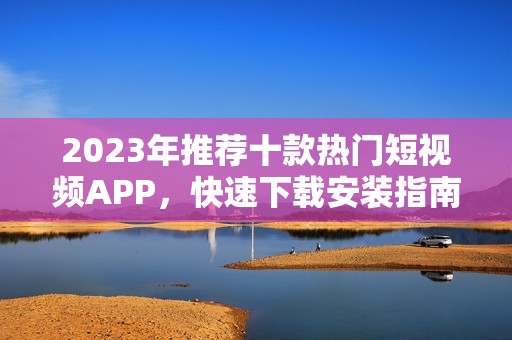 2023年推荐十款热门短视频APP，快速下载安装指南