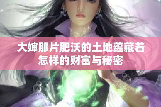 大婶那片肥沃的土地蕴藏着怎样的财富与秘密