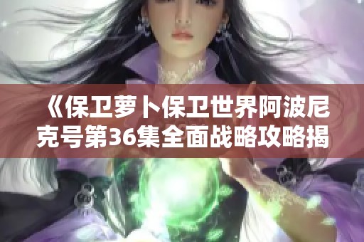 《保卫萝卜保卫世界阿波尼克号第36集全面战略攻略揭秘与分享》