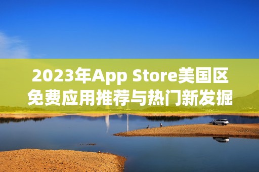 2023年App Store美国区免费应用推荐与热门新发掘