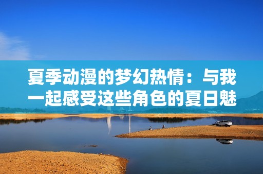 夏季动漫的梦幻热情：与我一起感受这些角色的夏日魅力与无尽乐趣