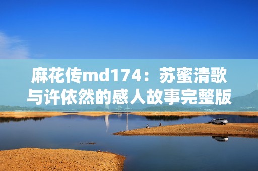 麻花传md174：苏蜜清歌与许依然的感人故事完整版