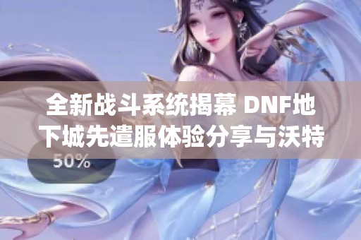 全新战斗系统揭幕 DNF地下城先遣服体验分享与沃特碧们的Colg探索解析