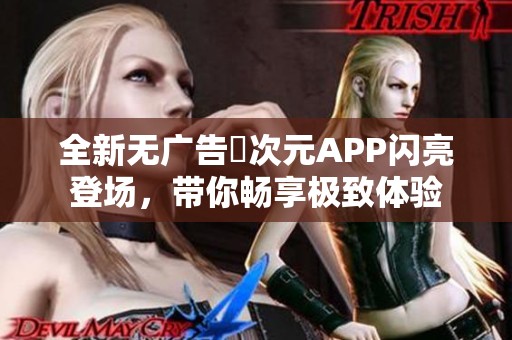 全新无广告囧次元APP闪亮登场，带你畅享极致体验