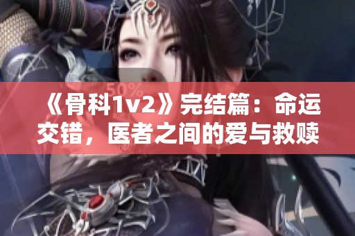 《骨科1v2》完结篇：命运交错，医者之间的爱与救赎之旅