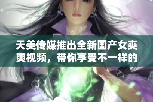 天美传媒推出全新国产女爽爽视频，带你享受不一样的视觉盛宴