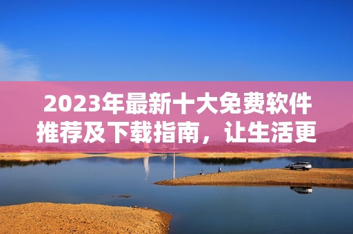 2023年最新十大免费软件推荐及下载指南，让生活更便捷