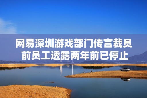 网易深圳游戏部门传言裁员 前员工透露两年前已停止招聘情况