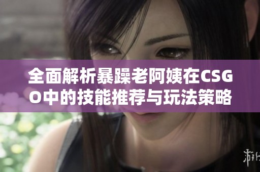 全面解析暴躁老阿姨在CSGO中的技能推荐与玩法策略