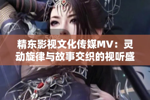 精东影视文化传媒MV：灵动旋律与故事交织的视听盛宴