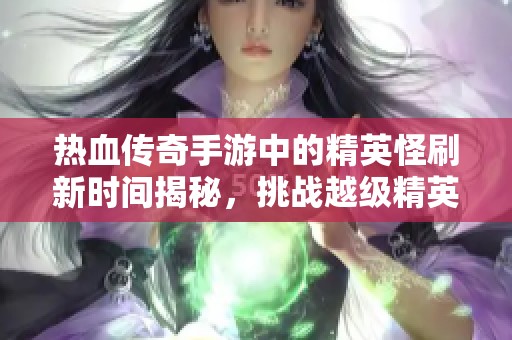热血传奇手游中的精英怪刷新时间揭秘，挑战越级精英，开启传奇冒险之旅