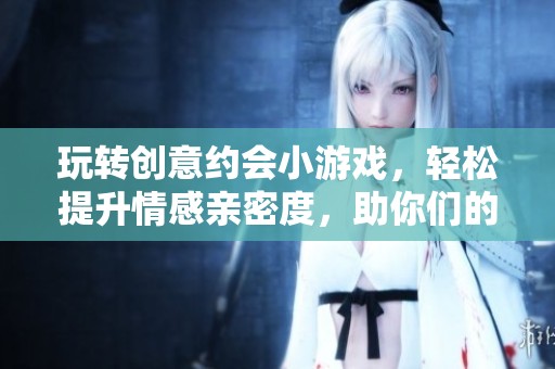 玩转创意约会小游戏，轻松提升情感亲密度，助你们的爱情迅速升温