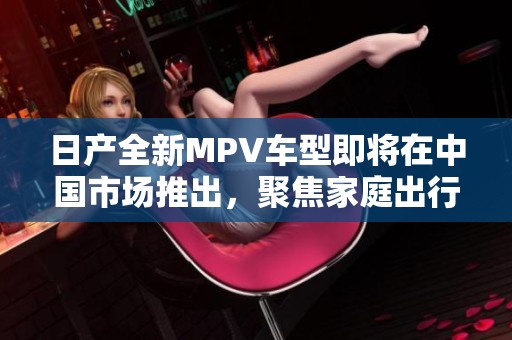 日产全新MPV车型即将在中国市场推出，聚焦家庭出行需求