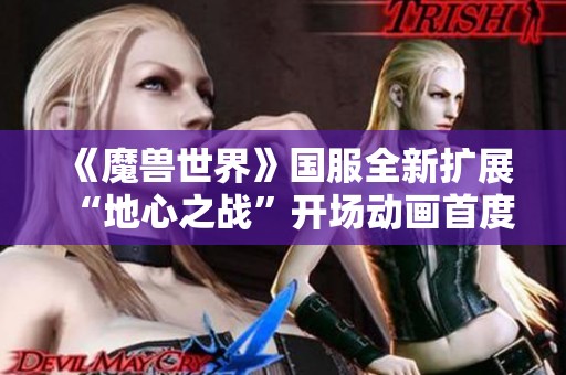 《魔兽世界》国服全新扩展“地心之战”开场动画首度曝光引发玩家热议与期待