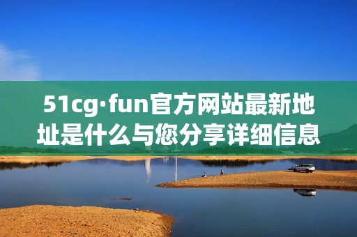 51cg·fun官方网站最新地址是什么与您分享详细信息