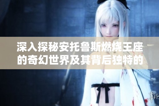 深入探秘安托鲁斯燃烧王座的奇幻世界及其背后独特的科技魅力