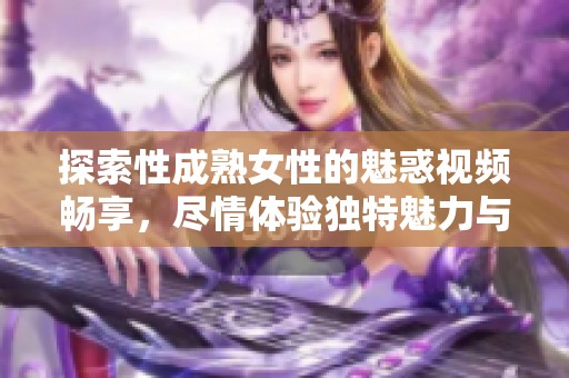 探索性成熟女性的魅惑视频畅享，尽情体验独特魅力与激情