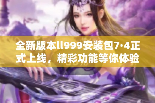 全新版本ll999安装包7·4正式上线，精彩功能等你体验