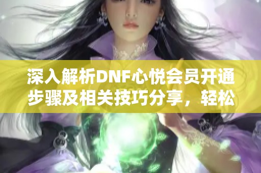 深入解析DNF心悦会员开通步骤及相关技巧分享，轻松享受游戏福利