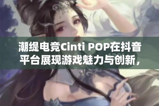 潮缇电竞Cinti POP在抖音平台展现游戏魅力与创新，引发玩家热烈追捧